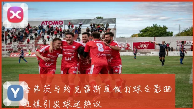 哈弗茨与约克雷斯度假打球合影晒社媒引发球迷热议
