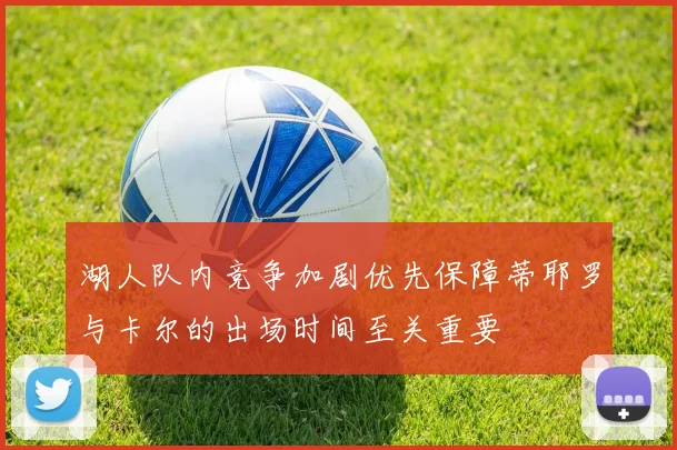湖人队内竞争加剧优先保障蒂耶罗与卡尔的出场时间至关重要