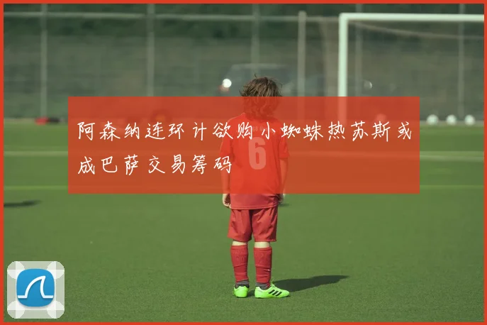 阿森纳连环计欲购小蜘蛛热苏斯或成巴萨交易筹码