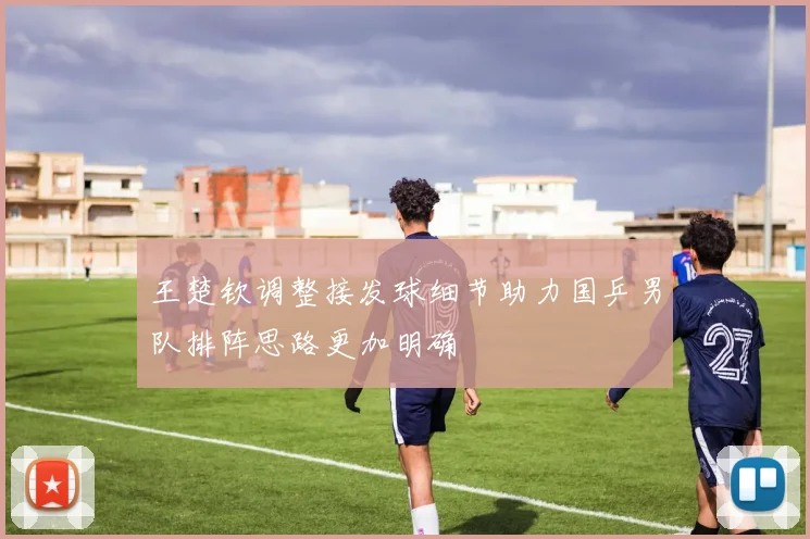 王楚钦调整接发球细节助力国乒男队排阵思路更加明确