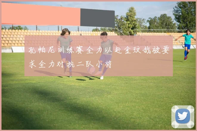 孔帕尼训练赛全力以赴金玟哉被要求全力对抗二队小将