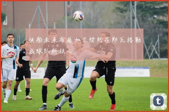 快船未来布局加兰续约在即瓦格勒成球队新核心