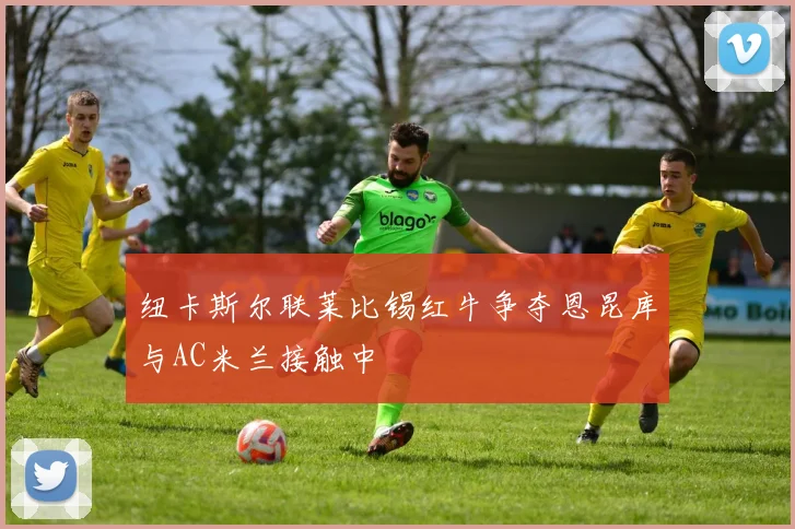 纽卡斯尔联莱比锡红牛争夺恩昆库与AC米兰接触中
