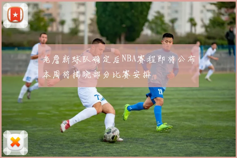 老詹新球队确定后NBA赛程即将公布本周将揭晓部分比赛安排