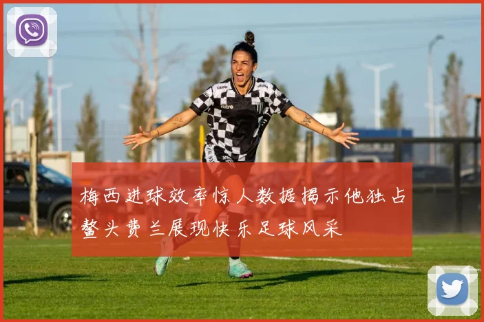 梅西进球效率惊人数据揭示他独占鳌头费兰展现快乐足球风采